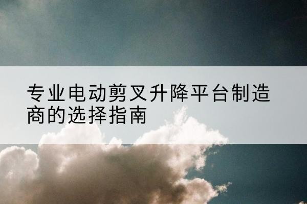 丹徒电动剪叉升降平台厂家-专业电动剪叉升降平台制造商的选择指南