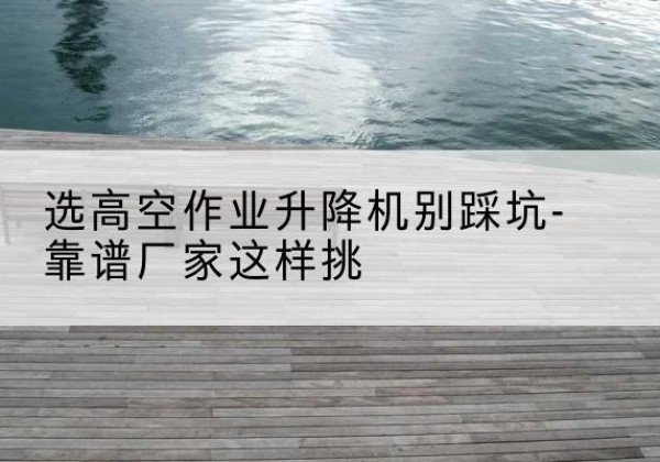 丹徒剪叉式升降机厂家-选高空作业升降机别踩坑-靠谱厂家这样挑