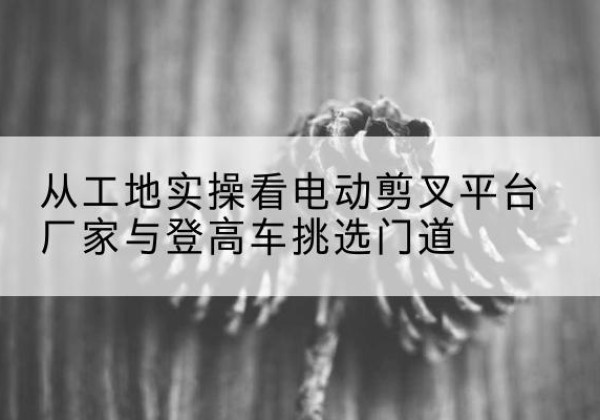 丹徒电动剪叉升降平台厂家-从工地实操看电动剪叉平台厂家与登高车挑选门道