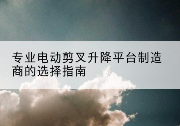 丹徒电动剪叉升降平台厂家-专业电动剪叉升降平台制造商的选择指南